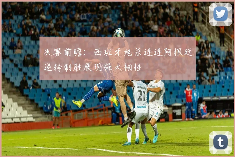 决赛前瞻：西班牙绝杀连连阿根廷逆转制胜展现强大韧性